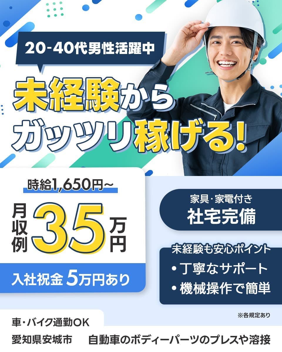 株式会社ワークジャパン　20ー40代男性活躍中　未経験からガッツリ稼げる！　時給1,650円～　月収例35万円　入社祝金5万円あり　家具・家電付き　社宅完備　未経験も安心ポイント　・丁寧なサポート　・奇形操作で簡単　※各規定あり　車・バイク通勤OK　愛知県安城市　自動車のボディパーツのプレスや溶接