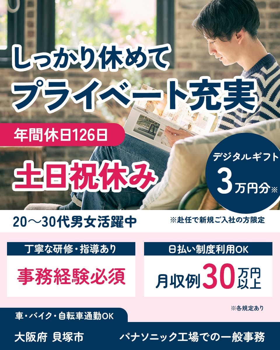 UTエイム株式会社(エナジーデバイスBU)　しっかり休めてプライベート充実　年間休日126日　土日祝休み　20～30代男女活躍中　デジタルギフト3万円分※　※赴任で新規ご入社の方限定　丁寧な研修・指導あり　事務経験必須　日払い制度利用OK　月収例30万円以上　車・バイク・自転車通勤OK　大阪府 貝塚市　パナソニック工場での一般事務　※各規定あり