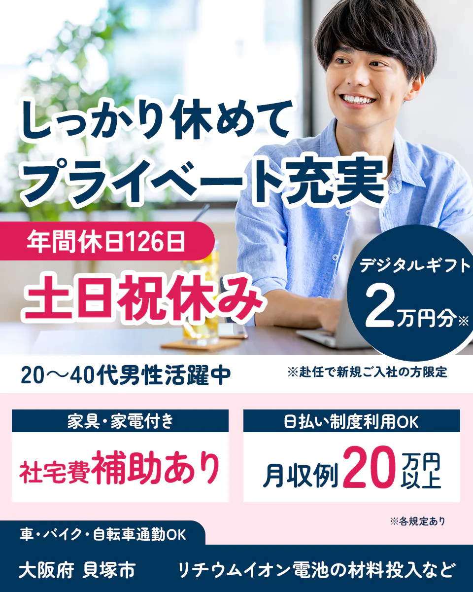 UTエイム株式会社 ﾓｰﾀｰ･ｴﾅｼﾞｰ事業部門　しっかり休めてプライベート充実　年間休日126日　土日祝休み　20～40代男性活躍中　デジタルギフト2万円分※　※赴任で新規ご入社の方限定　　日払い制度利用OK　月収例20万円以上　車・バイク・自転車通勤OK　大阪府 貝塚市 リチウムイオン電池の材料投入など　※各規定あり　社宅費補助あり