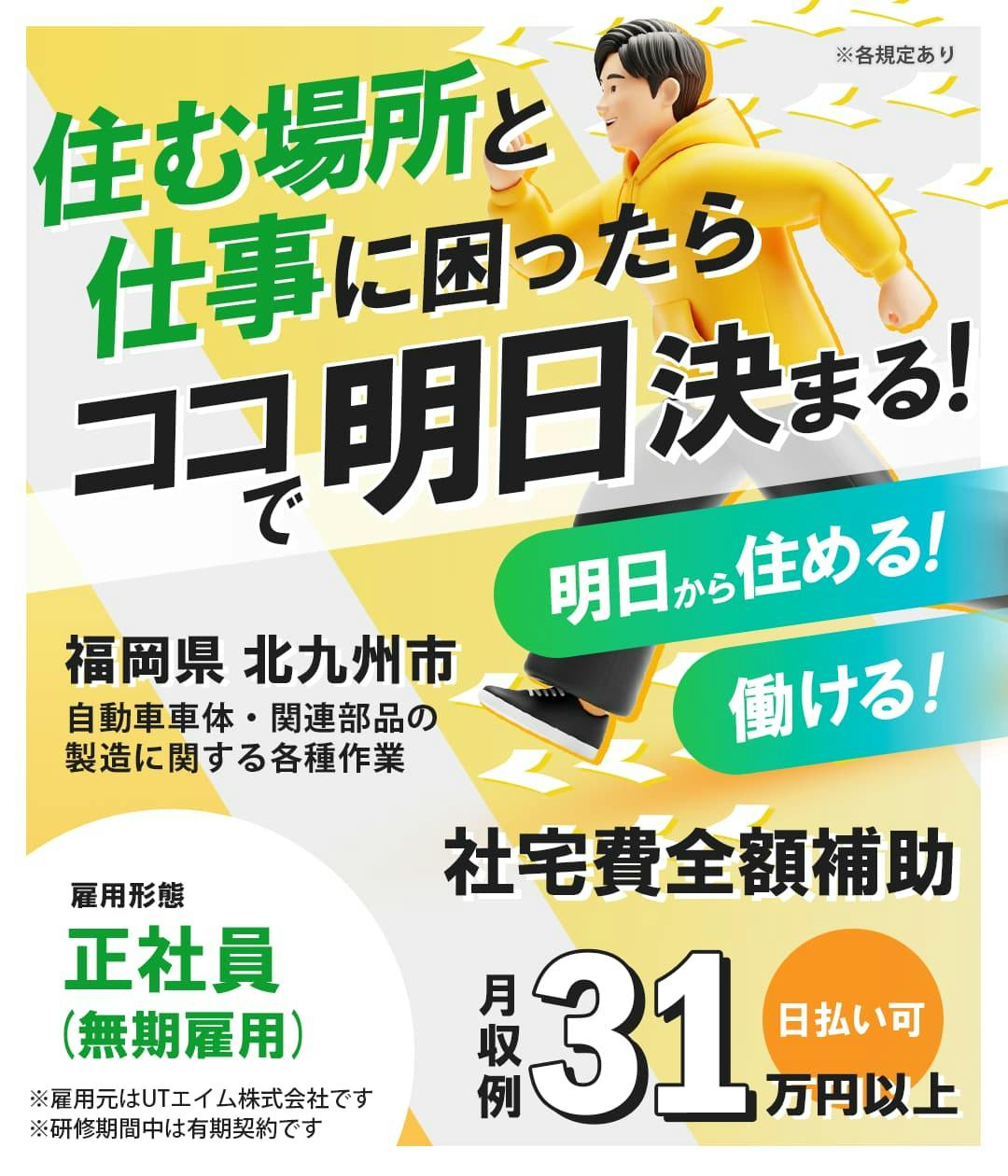 UTエイム株式会社 ﾓｰﾀｰ･ｴﾅｼﾞｰ事業部門　住む場所と仕事に困ったらココで明日決まる！　明日から住める！働ける！　福岡県　北九州市　自動車車体・関連部品の製造に関する各種業務　社宅費全額補助　月収例31万円以上　日払い可　雇用形態　正社員（無期雇用）　※雇用元はUTエイム株式会社です　※研修期間中は有期契約です　※各規定あり