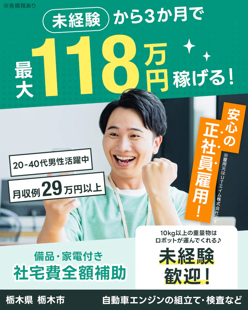 UTエイム株式会社 オートモーティブ事業部 ※各規程あり 未経験 から3か月で 最大 118 万円 稼げる! 20-40代男性活躍中 月収例 29 万円以上 安心の 正社員雇用! ※雇用元はUTエイム株式会社です 備品・家電付き 社宅費全額補助 10kg以上の重量物はロボットが運んでくれる♪ 未経験 歓迎! 栃木県 栃木市 自動車エンジンの組立て・検査など