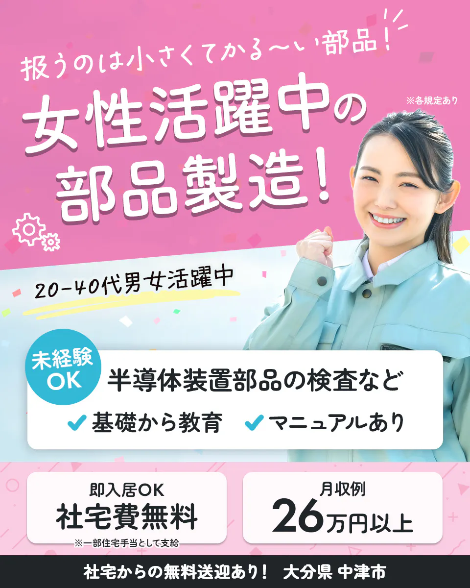UTエイム株式会社　扱うのは小さくてかる〜い部品！ 女性活躍中の部品製造！ ※各規定あり　 20-40代男女活躍中 　未経験OK 　半導体装置部品の検査など　 基礎から教育 マニュアルあり 　即入居OK 　社宅費無料 　※一部住宅手当として支給 　月収例 26万円以上 　社宅からの無料送迎あり！ 　大分県 中津市