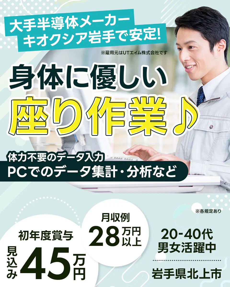 UTエイム株式会社 大手半導体メーカー キオクシア岩手で安定! ※雇用元はUTエイム株式会社です 身体に優しい 座り作業♪ 体力不要のデータ入力 PCでのデータ集計・分析など 月収例 28万円以上 初年度賞与 見込み 45万円 20-40代 男女活躍中 岩手県北上市 ※各規定あり