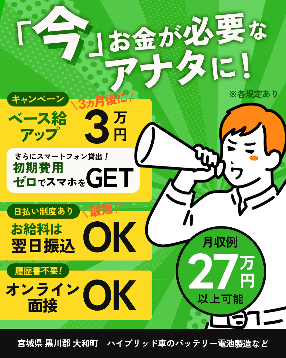 UTエイム株式会社(エナジーデバイスBU)　「今」 お金が必要な アナタに！ ※各規定あり キャンペーン 3ヵ月後に ベース給 アップ 3万円 さらにスマートフォン貸出！ 初期費用 ゼロでスマホを GET 日払い制度あり 最短 お給料は 翌日振込 OK 履歴書不要！ オンライン 面接 OK 月収例 27万円 以上可能 宮城県 黒川郡 大和町 ハイブリッド車のバッテリー電池製造など