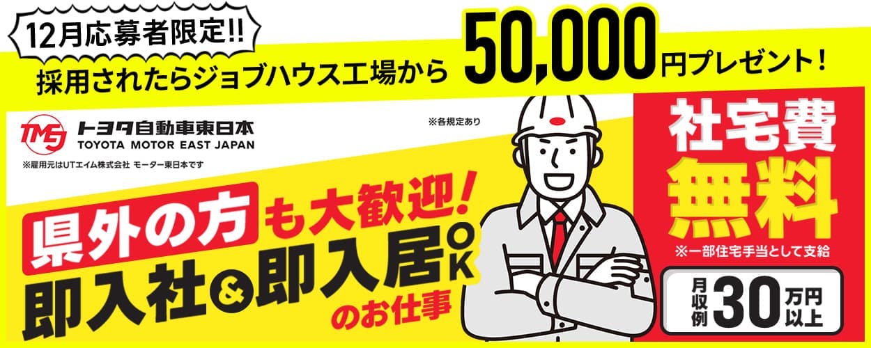 UTエイム株式会社(モーター東日本) 12月応募者限定!! 採用されたらジョブハウス工場から50,000円プレゼント! トヨタ自動車東日本 ※雇用元はUTエイム株式会社モーター東日本です 県外の方も大歓迎!即入社&即入居OKのお仕事 岩手県金ケ崎町 社宅費無料 ※一部住宅手当として支給 月収例30万円以上 ※各規定あり