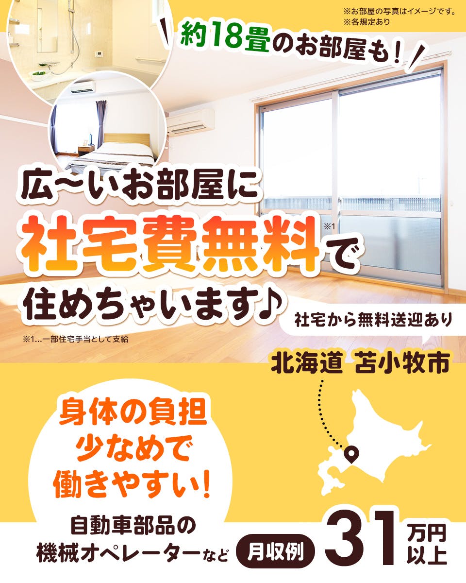 UTエイム株式会社　モーター・エナジー事業部門　約18畳のお部屋も　広～いお部屋に社宅費無料で住めちゃいます　社宅から無料送迎あり　北海道苫小牧市　体の負担少なめで働きやすい！　自動車部品の機械オペレーターなど　月収例31万円以上　※各規定あり　※お部屋の写真はイメージです　※1一部住宅手当として支給　※各規定あり