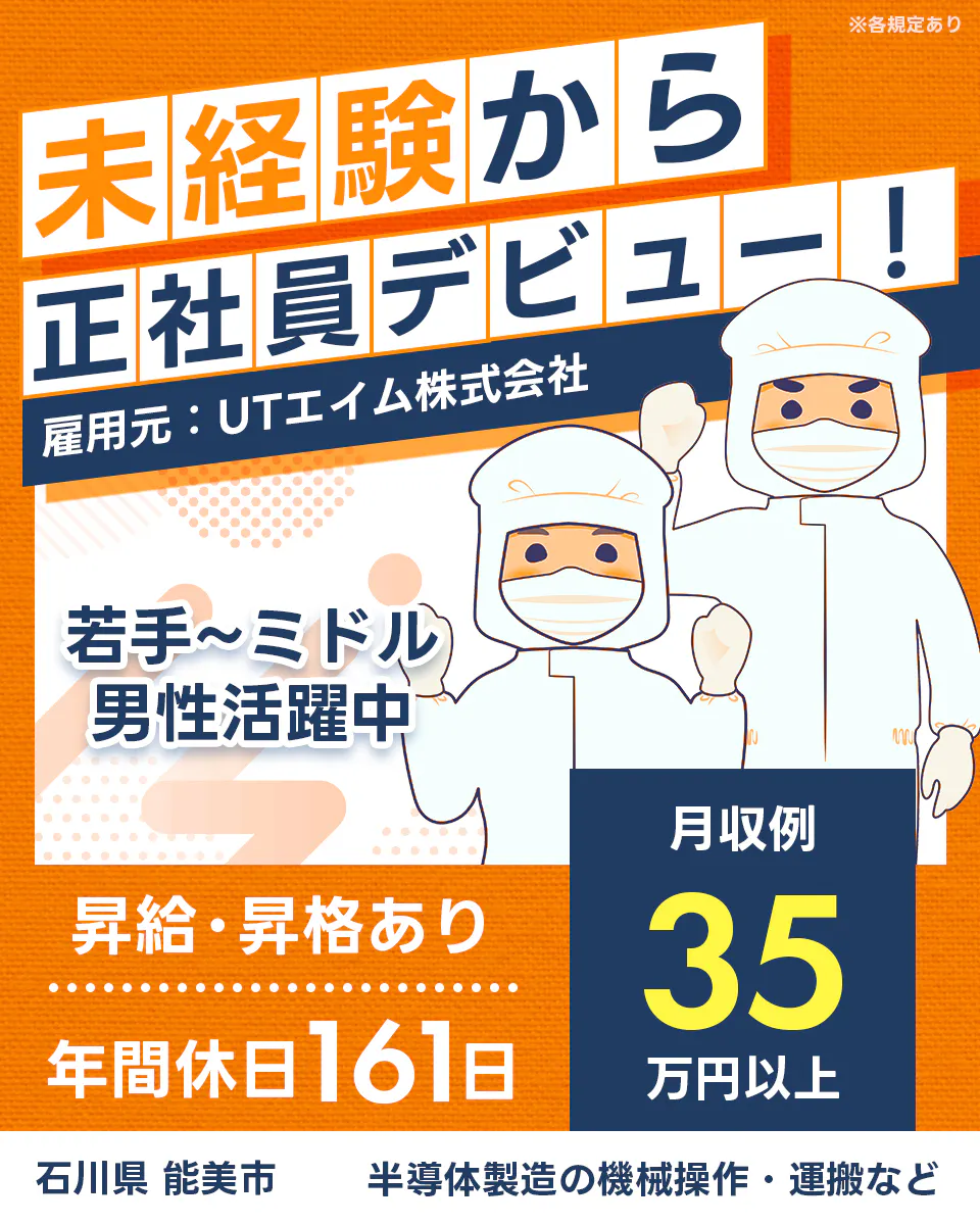 UTエイム株式会社 セミコンダクター第四　未経験から正社員デビュー　雇用元：UTエイム株式会社　若手からミドル男性活躍中　月収例３５万円以上　昇給昇格あり　年間休日161日　石川県能見市　半導体製造の機械操作・運搬など　※各規定あり