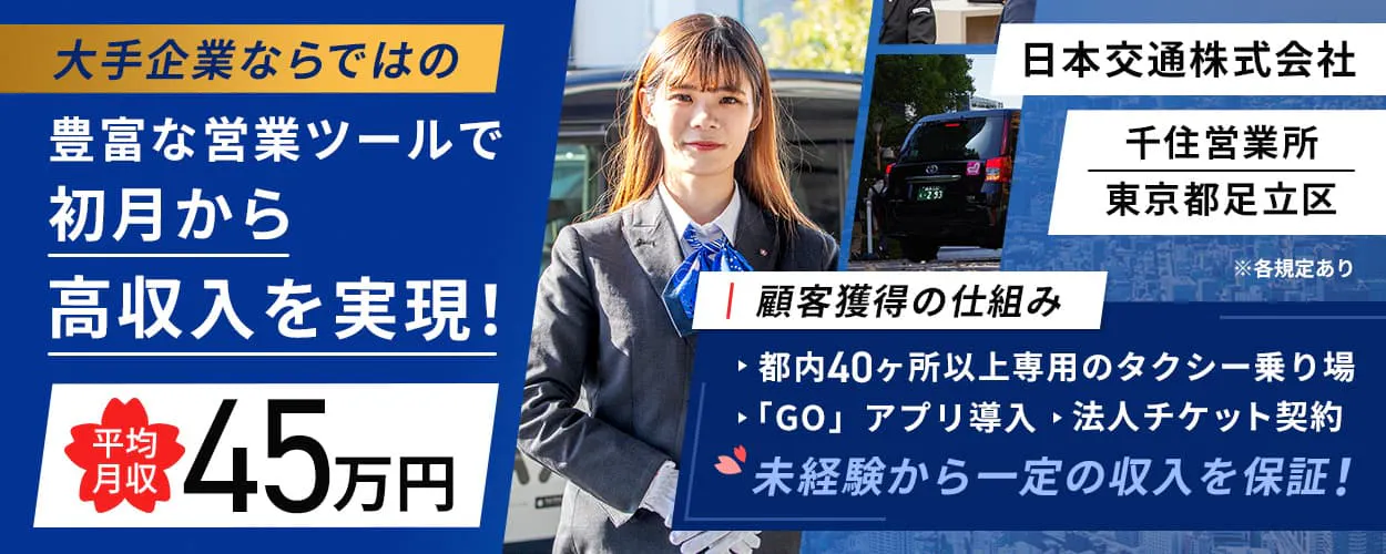 日本交通株式会社 千住営業所 大手企業ならではの 豊富な営業ツールで 初月から高収入を実現! 平均月収45万円 日本交通株式会社 千住営業所 東京都足立区 ※各規定あり 顧客獲得の仕組み 都内50ヶ所以上専用のタクシー乗り場 「GO」アプリ導入 法人チケット契約 未経験から一定の収入を保証!
