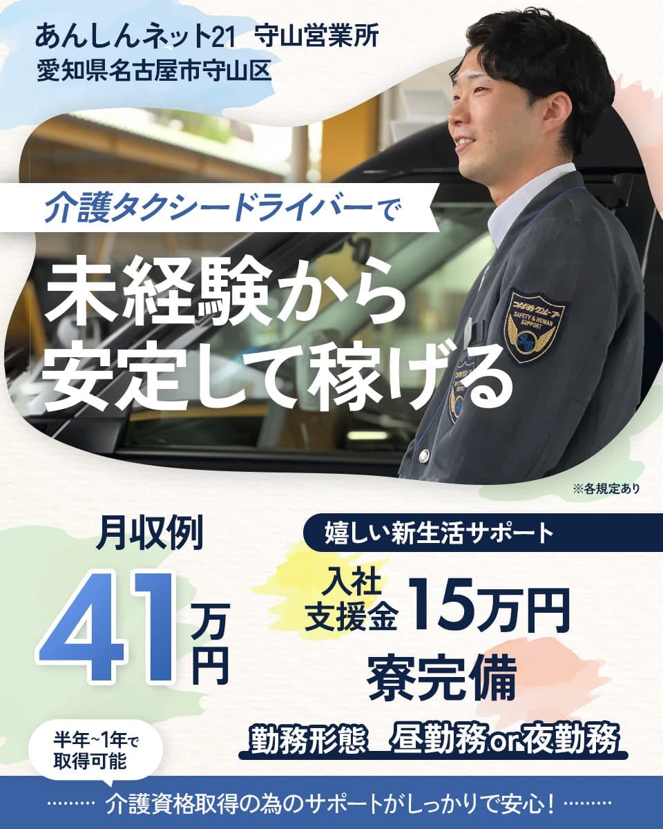 株式会社あんしんネット21　守山営業所　愛知県名古屋市守山区　介護タクシードライバーで未経験から安定して稼げる　月収例41万円　※各規定あり　嬉しい新生活サポート　入社支援金　15万円　寮完備　勤務形態　昼勤務OR夜勤務　半年～1年で取得可能　介護資格取得のためのサポートがしっかりで安心！