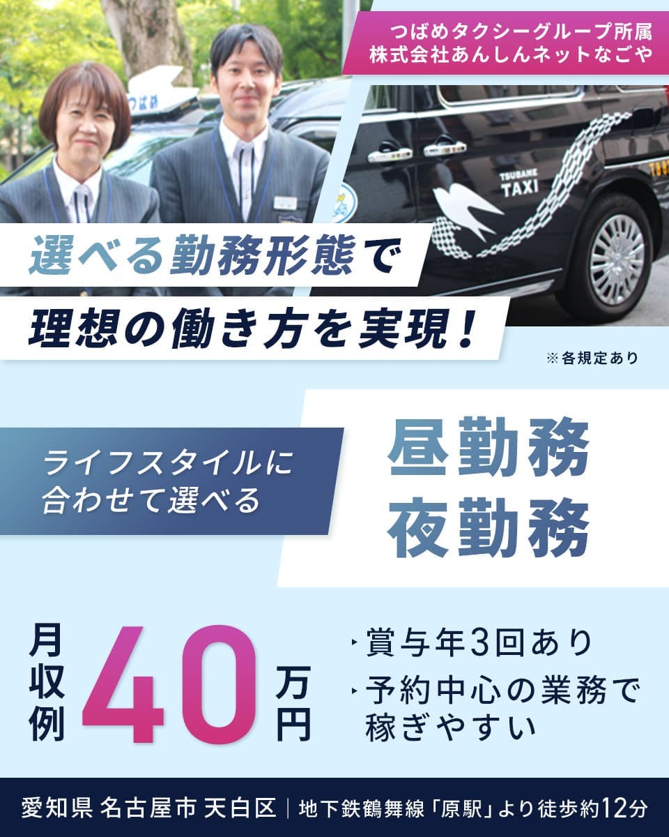 株式会社あんしんネットなごや つばめタクシーグループ所属 選べる勤務形態で理想の働き方を実現! ライフスタイルに合わせて選べる 昼勤務/夜勤務 月収例40万円 賞与年3回あり 予約中心の業務で稼ぎやすい 愛知県名古屋市天白区 地下鉄鶴舞線「原駅」より徒歩約12分 ※各規定あり