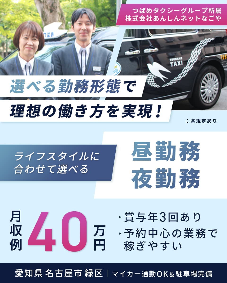 株式会社あんしんネットなごや　つばめタクシーグループ所属　選べる勤務形態で理想の働き方を実現！　ライフスタイルに合わせて選べる　昼勤務/夜勤務　月収例40万円　賞与年3回あり　予約中心の業務で稼ぎやすい　愛知県名古屋市緑区　マイカー通勤OK&駐車場完備　※各規定あり