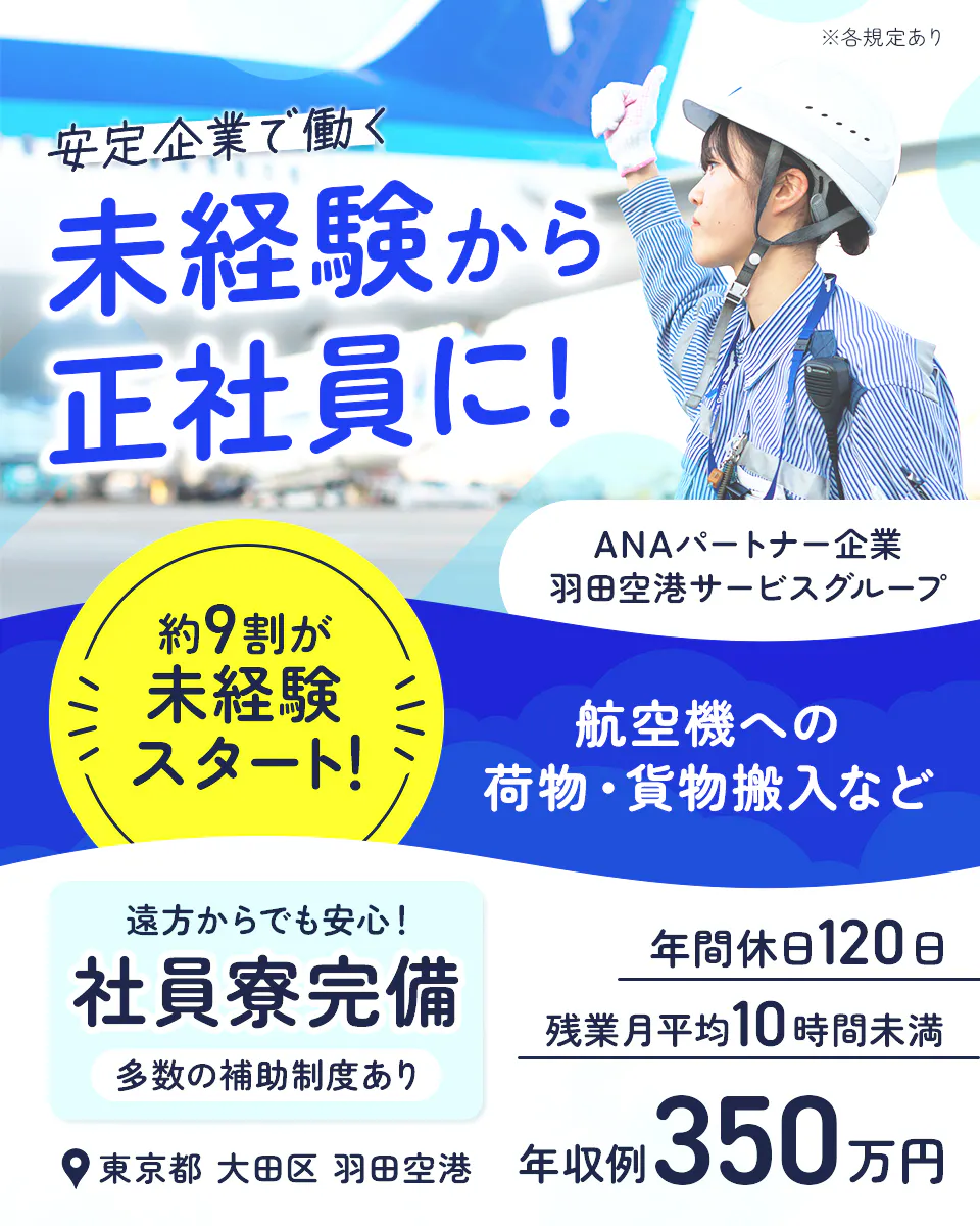 羽田空港サービス株式会社 ANAパートナー企業 羽田空港サービスグループ 安定企業で働く 未経験から正社員に 約9割が未経験スタート 遠方からでも安心 社員寮完備 多数の補助制度あり 東京都 大田区 羽田空港 ※各規定あり 航空機への荷物・貨物搬入など 年間休日120日 残業月平均10時間未満 年収例350万円