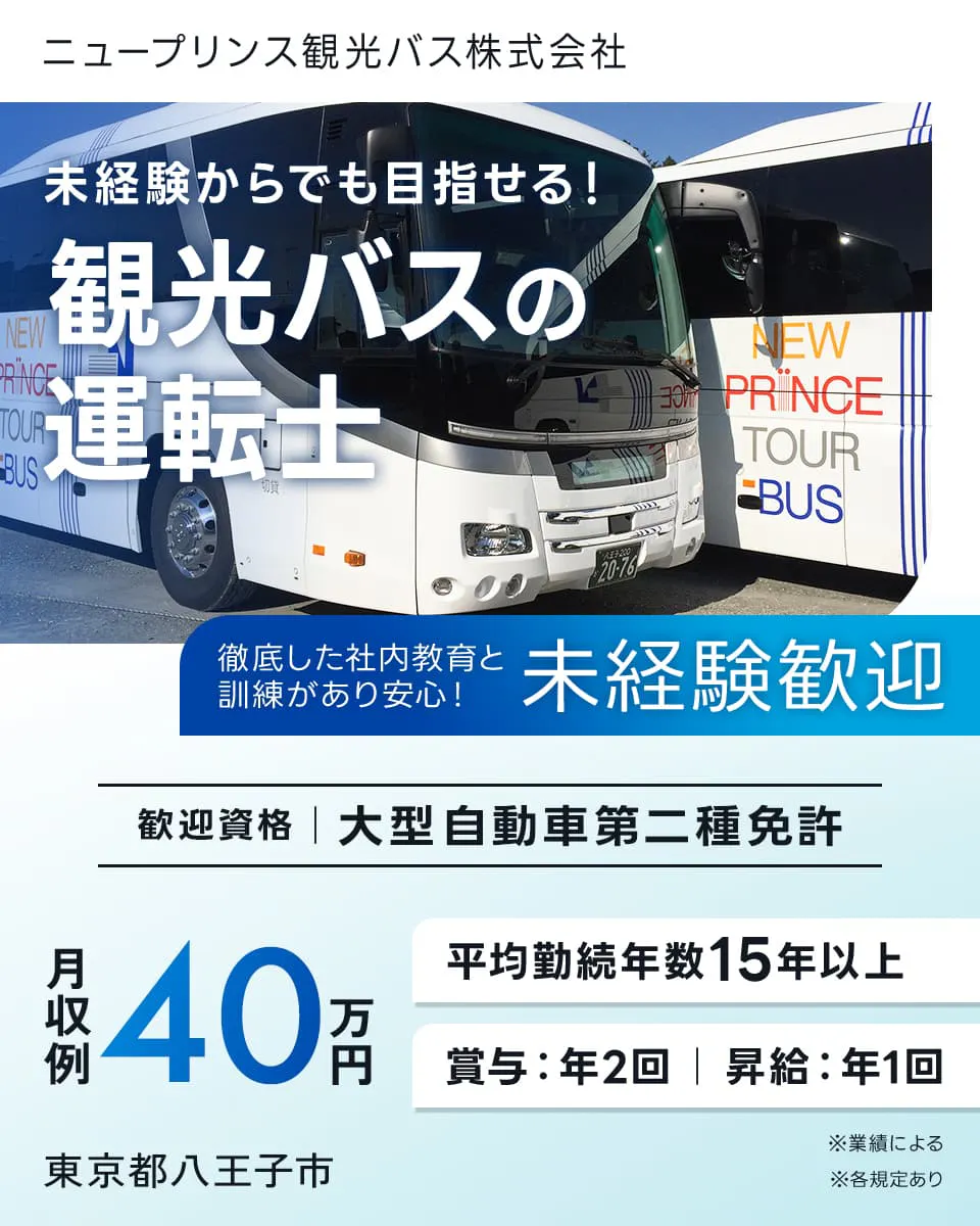 ニュープリンス観光バス株式会社　未経験からでも目指せる！　観光バスの運転士　徹底した社内教育と訓練があり安心！　未経験歓迎　歓迎資格　大型自動車二種免許　月収例40万円　平均勤続年数15年以上　賞与年2回　昇給年1回　※業績による　東京都八王子市　※各規定あり