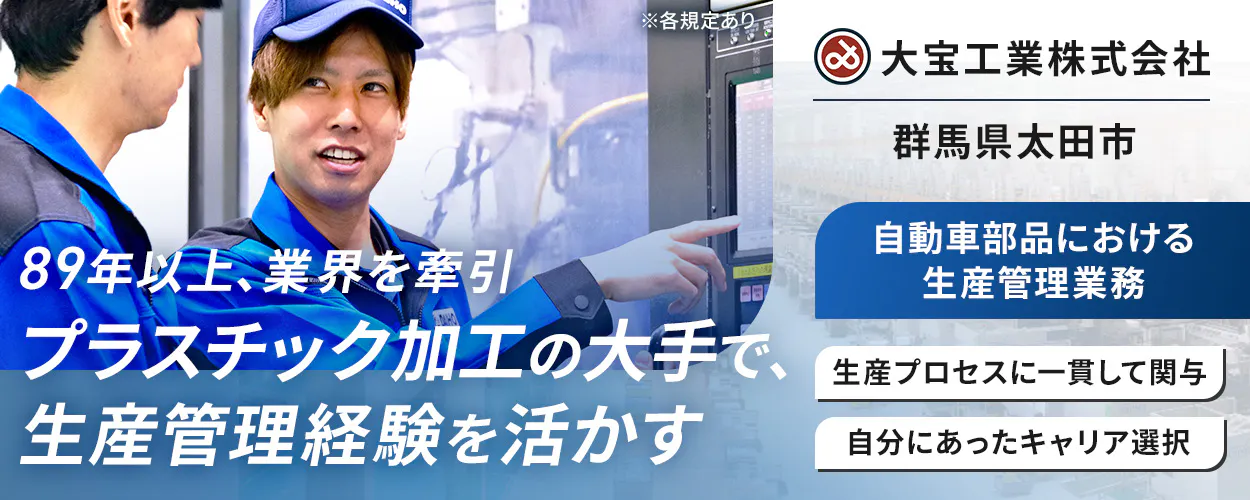 大宝工業株式会社　 89年以上、業界を牽引  プラスチック加工の大手で、 生産管理経験を活かす  自動車部品における生産管理業務  生産プロセスに一貫して関与 自分にあったキャリア選択  ※各規定あり　群馬県 太田市 　