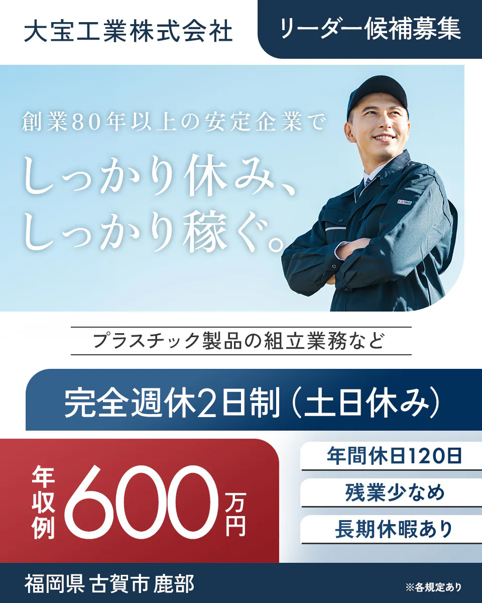 大宝工業株式会社 リーダー候補募集 創業80年以上の安定企業で しっかり休み、しっかり稼ぐ。 プラスチック製品の組立業務など 完全週休2日制（土日休み） 年収例 600万円 年間休日120日 残業少なめ 長期休暇あり 福岡県 古賀市 鹿部 ※各規定あり