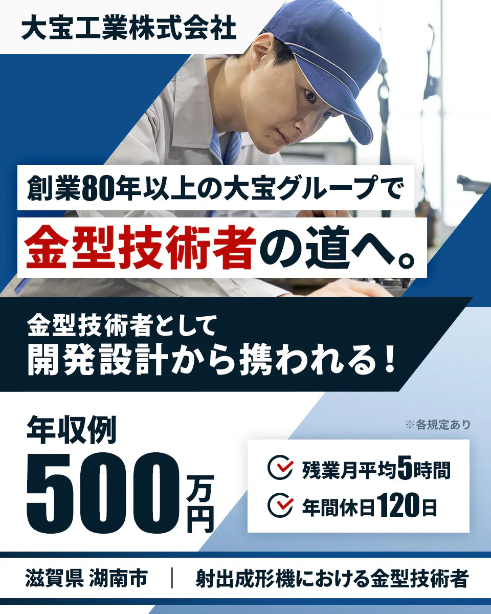 大宝工業株式会社　創業80年以上の大宝グループで金型技術者の道へ。　金型技術者として開発設計から携われる！　年収例500万円　残業月平均5時間　年間休日120日　滋賀県湖南市　射出成形機における金型技術者　※各規定あり
