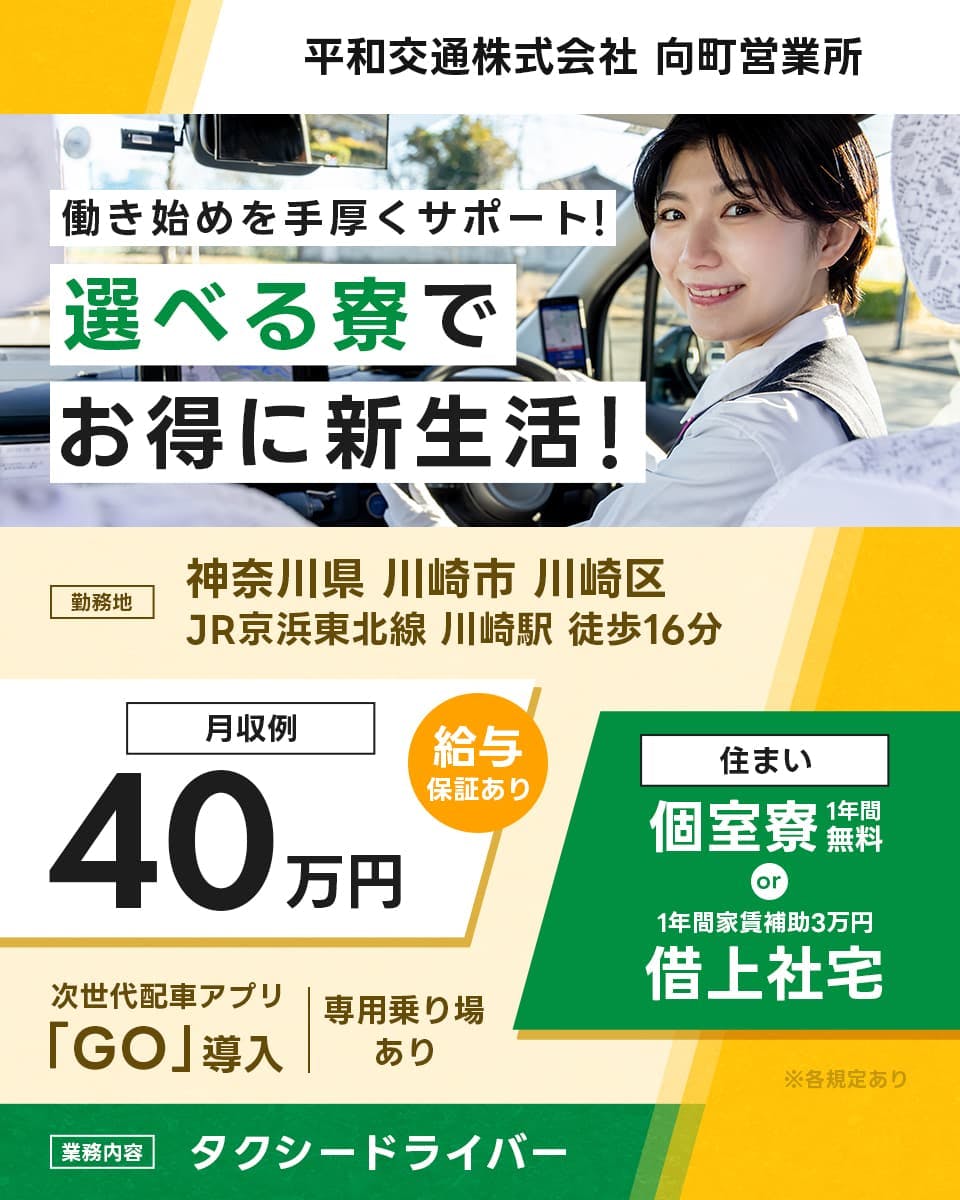 平和交通株式会社　向町浜営業所　働き始めを手厚くサポート！選べる寮でお得に新生活！　勤務地　神奈川県川崎市川崎区　JR京浜東北線　川崎駅　徒歩16分　月収例40万円　給与保証あり　住まい　個室寮1年間無料　or　1年間家賃補助3万円　借上社宅　次世代配車アプリ「GO」導入　専用乗り場あり　※各規定あり　業務内容　タクシードライバー