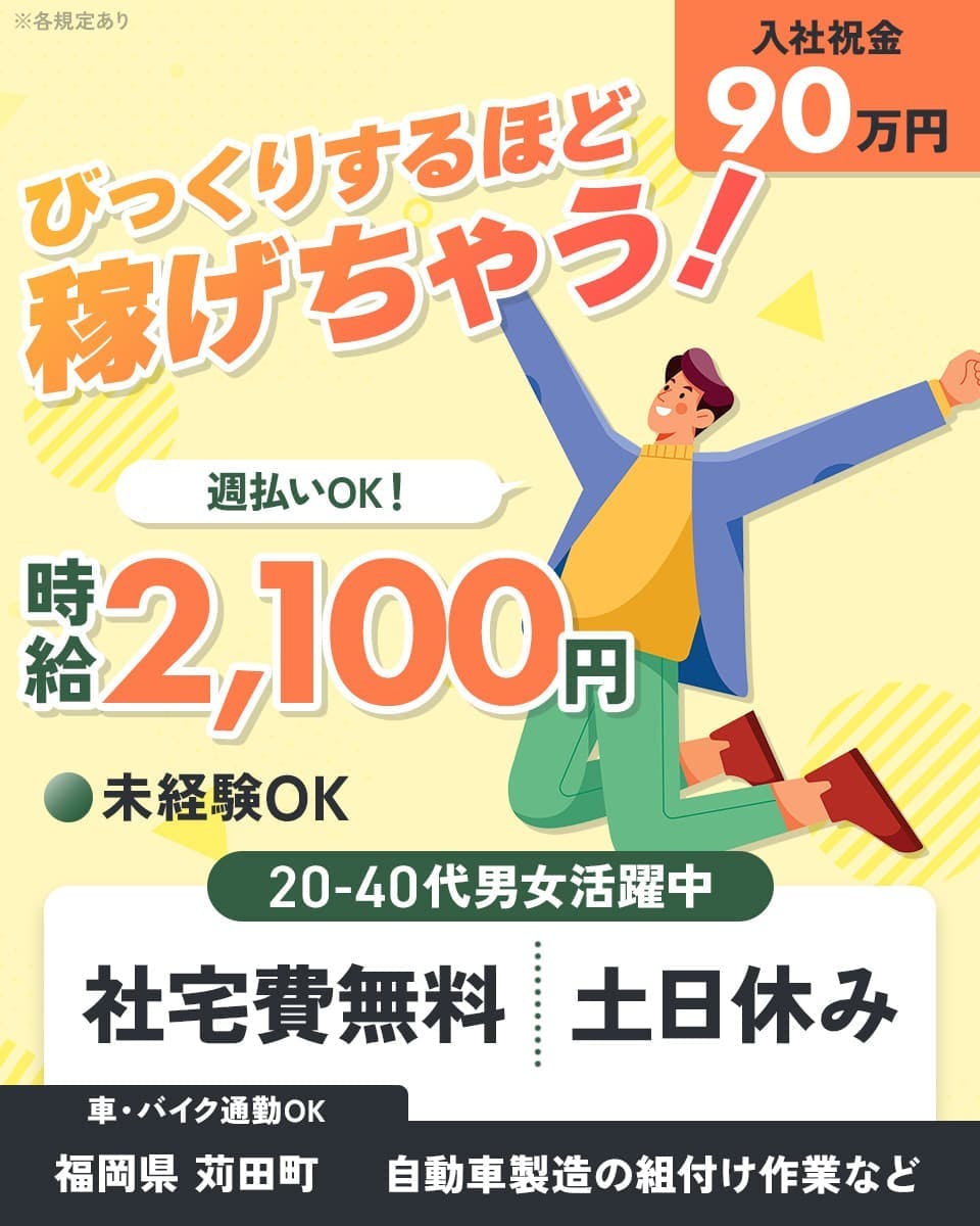 株式会社J’s Factory 苅田テクニカルオフィス　びっくりするほど稼げちゃう！　入社祝金90万円　週払いOK！　時給2,100円　未経験OK　社宅費無料　土日休み　20-40代男女活躍中　車・バイク通勤OK　福岡県苅田町　自動車製造の組付け作業など　※各規定あり