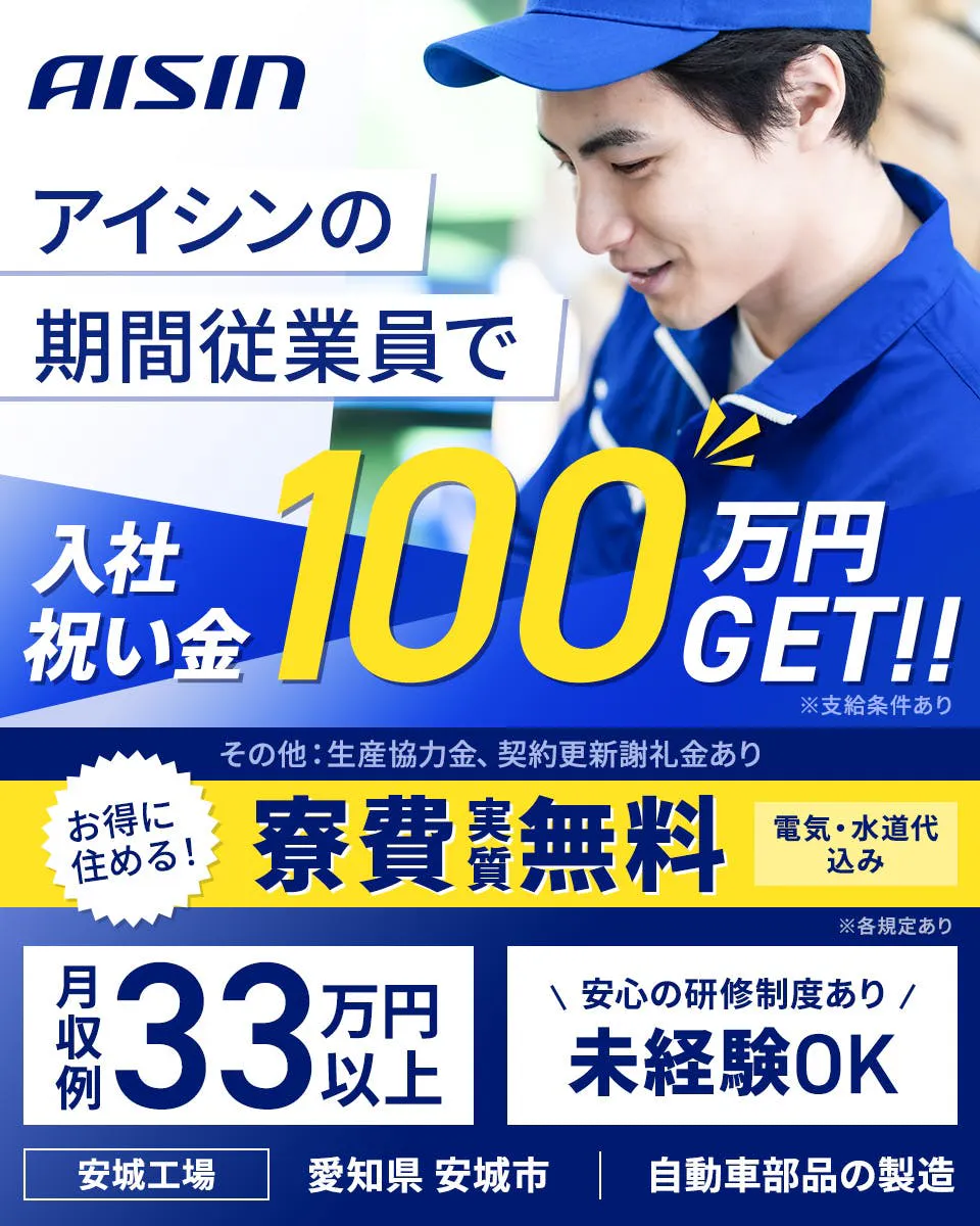 株式会社アイシン　アイシンの期間従業員で入社祝い金100万円GET！！　※支給条件あり　その他生産協力金、契約更新謝礼金あり　お得に住める！　寮費実質無料　電気・水道代込み　月収例33万円以上　安心の研修制度あり　未経験OK　安城工場　愛知県　安城市　自動車部品の製造