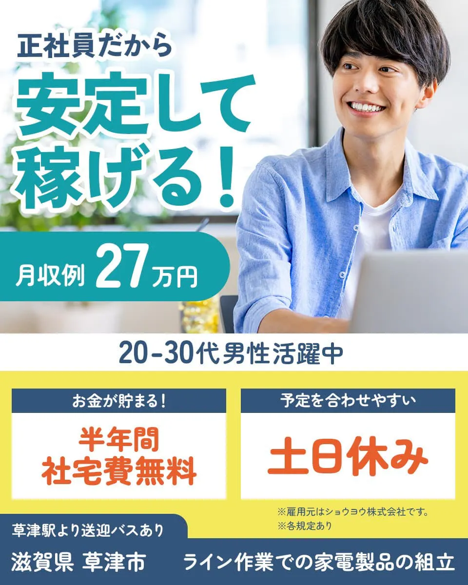 ショウヨウ株式会社　正社員だから安定して稼げる！　※雇用元はショウヨウ株式会社です。　※各規定あり　月収例27万円　20－30代男性活躍中　お金が貯まる！　半年間社宅費無料　予定を合わせやすい　土日休み　草津駅より送迎バスあり　滋賀県草津市　ライン作業での家電製品の組立