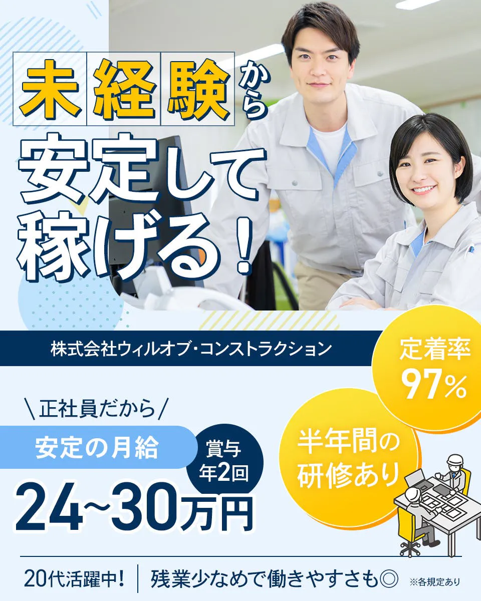 株式会社ウィルオブ・コンストラクション 未経験から 安定して 稼げる！ 定着率 97%  正社員だから / 安定の月給 24~30万円 賞与 年2回 半年間の 研修あり 20代活躍中！ 残業少なめで働きやすさも◎ ※各規定あり