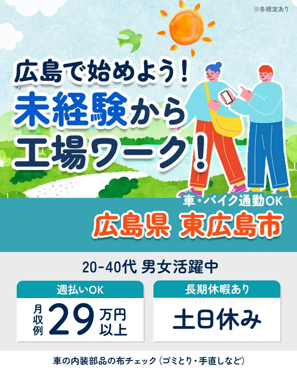 株式会社JｓFactory　広島テクニカルオフィス　※各規定あり　広島で始めよう！　未経験から工場ワーク！　車・バイク通勤OK　広島県 東広島市　20-40代男女活躍中　週払いOK　月収例29万円以上　長期休暇あり　土日休み　車の内装部品の布チェック(ゴミとり・手直しなど)