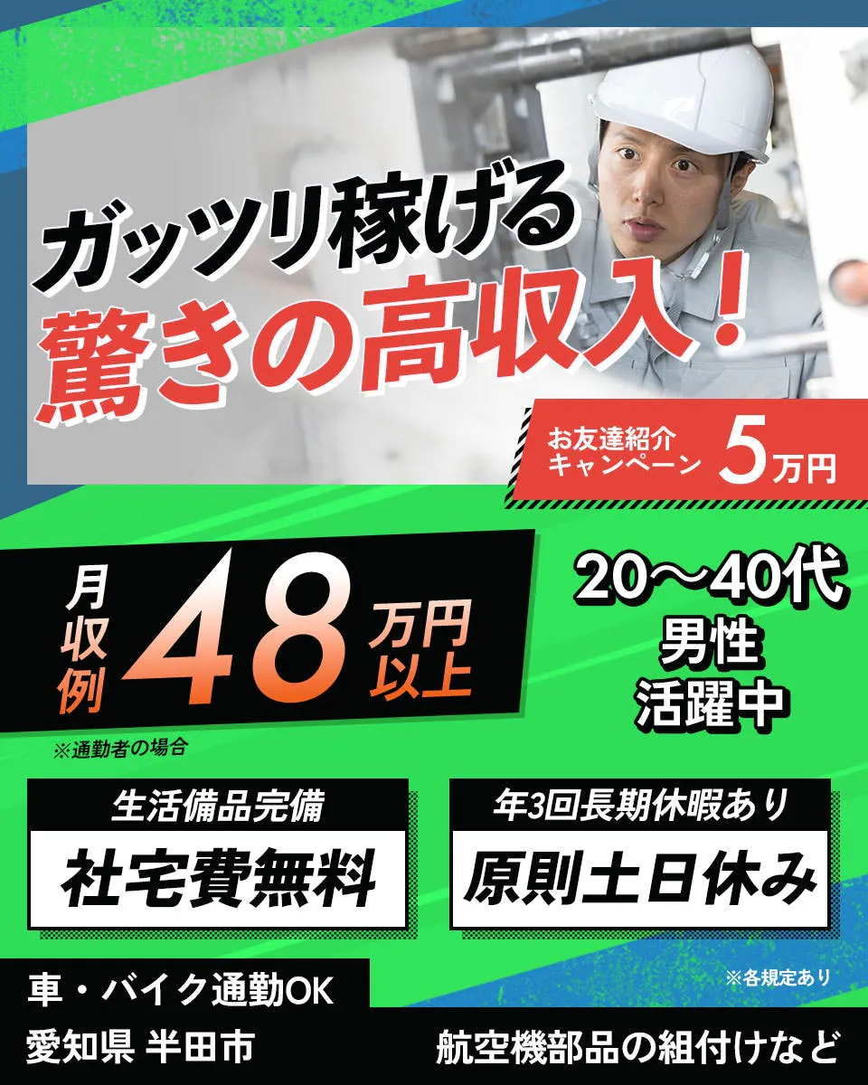 株式会社スタッフ東海 ガッツリ稼げる 驚きの高収入！ お友達紹介キャンペーン 5万円 月収例 48万円以上 ※通勤者の場合 20～40代男性活躍中 生活備品完備 社宅費無料 年3回長期休暇あり 原則土日休み 車・バイク通勤OK 愛知県 半田市 航空機部品の組付けなど ※各規定あり