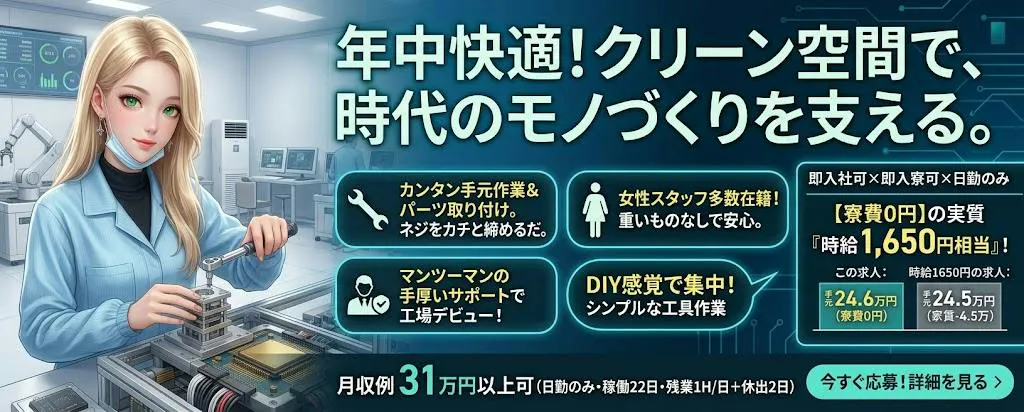 即入社可×即入寮可×日勤のみ　寮費無料で「家賃0円」のゆとり　女性も多く在籍中　20代～40代男女活躍中　半導体製品の組付けや検査の簡単ワークの軽作業　工場デビューの方も安心の現場　赴任費用支給