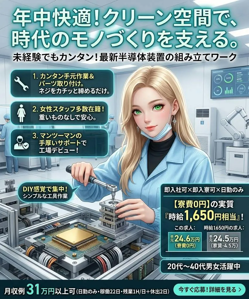 即入社可×即入寮可×日勤のみ　寮費無料で「家賃0円」のゆとり　女性も多く在籍中　20代～40代男女活躍中　半導体製品の組付けや検査の簡単ワークの軽作業　工場デビューの方も安心の現場　赴任費用支給