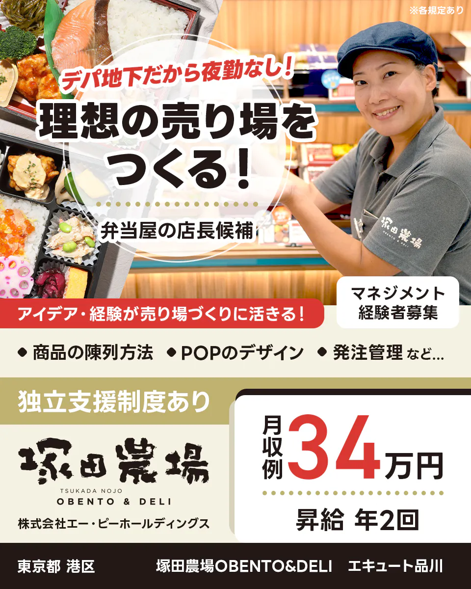 株式会社エー・ピーホールディングス デパ地下だから夜勤なし!理想の売り場をつくる! アイデア・経験が売り場づくりに活きる! 商品の陳列方法 POPのデザイン 発注管理 など... マネジメント経験者募集 月収例34万円 昇給年2回 独立支援制度あり 東京都港区 塚田農場OBENTO&DELI エキュート品川 弁当屋の店長候補 ※各規定あり