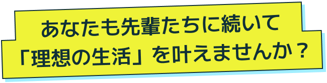 あなたも先輩たちに続いて「理想の生活」を叶えませんか？